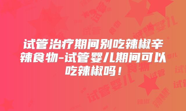 试管治疗期间别吃辣椒辛辣食物-试管婴儿期间可以吃辣椒吗！