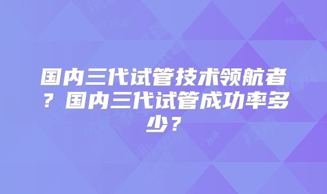 国内三代试管技术领航者？国内三代试管成功率多少？