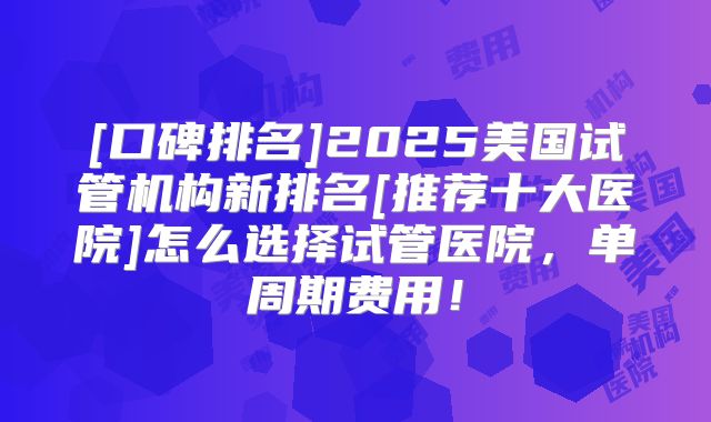 [口碑排名]2025美国试管机构新排名[推荐十大医院]怎么选择试管医院，单周期费用！