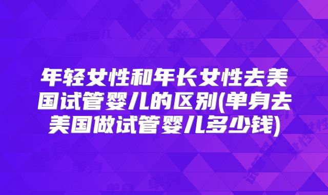 年轻女性和年长女性去美国试管婴儿的区别(单身去美国做试管婴儿多少钱)