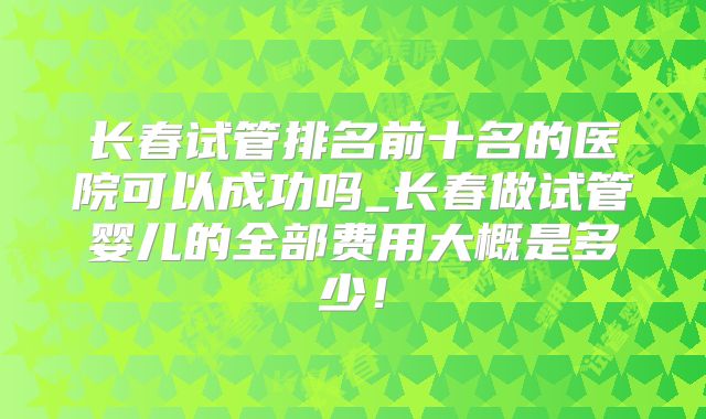 长春试管排名前十名的医院可以成功吗_长春做试管婴儿的全部费用大概是多少!