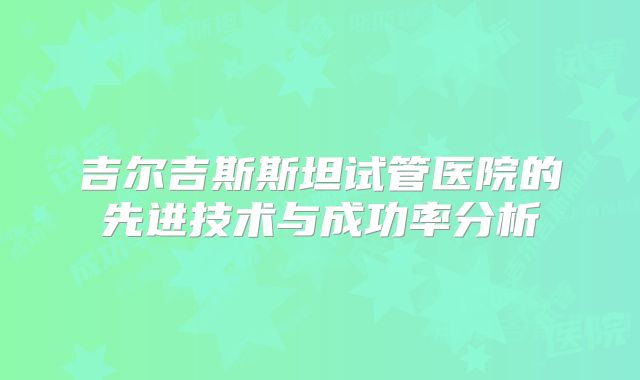 吉尔吉斯斯坦试管医院的先进技术与成功率分析