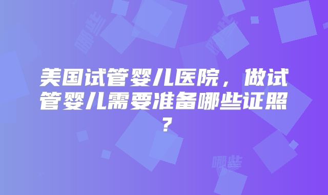 美国试管婴儿医院，做试管婴儿需要准备哪些证照？