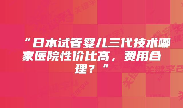 “日本试管婴儿三代技术哪家医院性价比高，费用合理？”