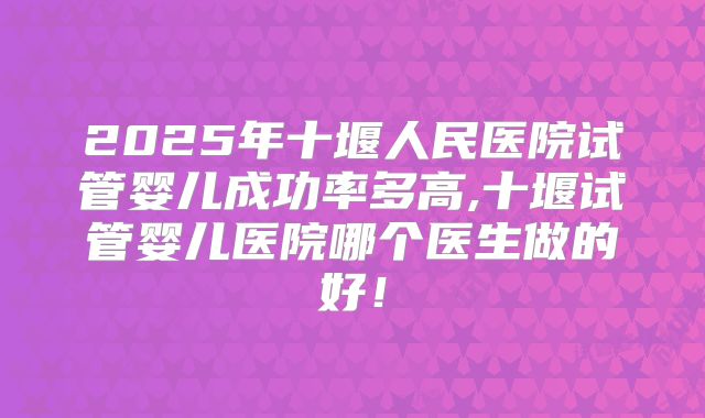 2025年十堰人民医院试管婴儿成功率多高,十堰试管婴儿医院哪个医生做的好！
