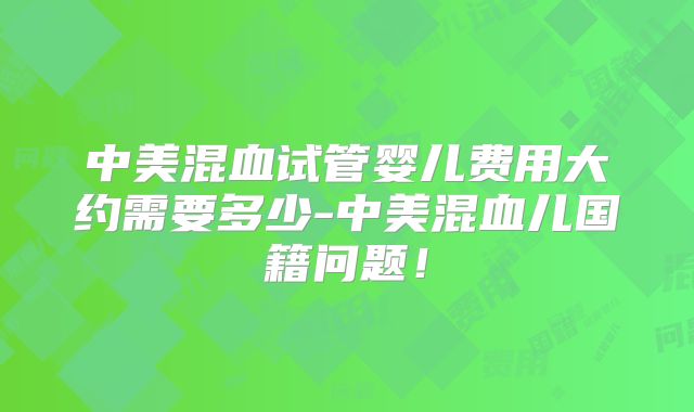 中美混血试管婴儿费用大约需要多少-中美混血儿国籍问题！