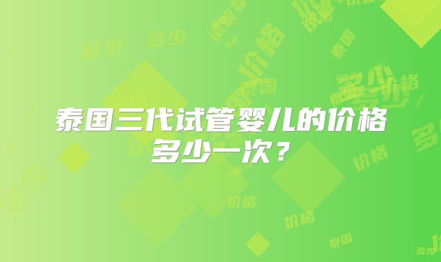 泰国三代试管婴儿的价格多少一次？