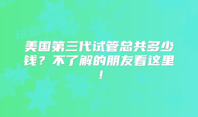 美国第三代试管总共多少钱？不了解的朋友看这里！