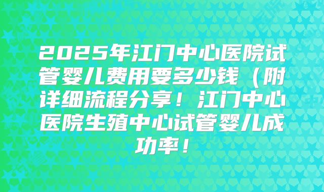 2025年江门中心医院试管婴儿费用要多少钱（附详细流程分享！江门中心医院生殖中心试管婴儿成功率！