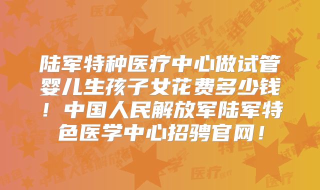 陆军特种医疗中心做试管婴儿生孩子女花费多少钱！中国人民解放军陆军特色医学中心招骋官网！