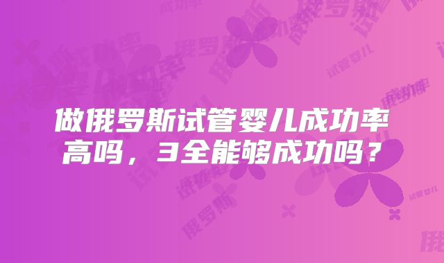做俄罗斯试管婴儿成功率高吗，3全能够成功吗？