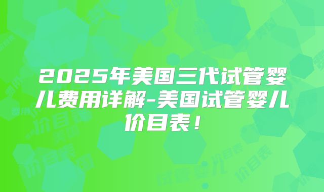 2025年美国三代试管婴儿费用详解-美国试管婴儿价目表！