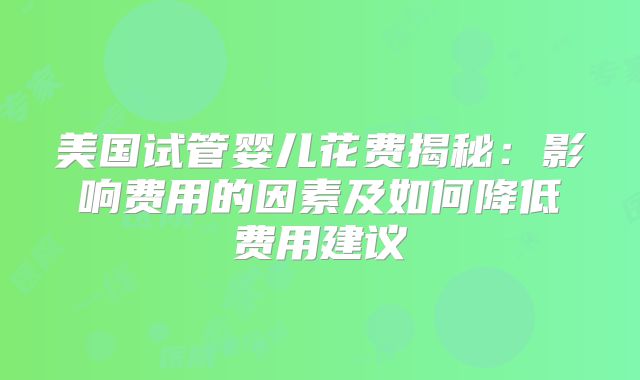 美国试管婴儿花费揭秘:影响费用的因素及如何降低费用建议