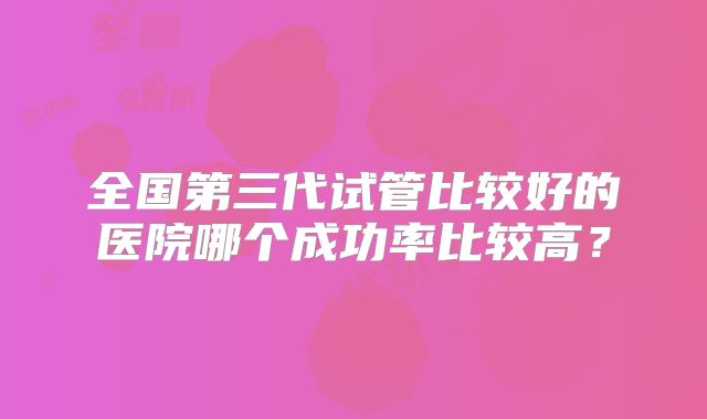 全国第三代试管比较好的医院哪个成功率比较高？