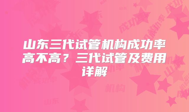 山东三代试管机构成功率高不高？三代试管及费用详解
