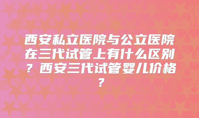 西安私立医院与公立医院在三代试管上有什么区别？西安三代试管婴儿价格？