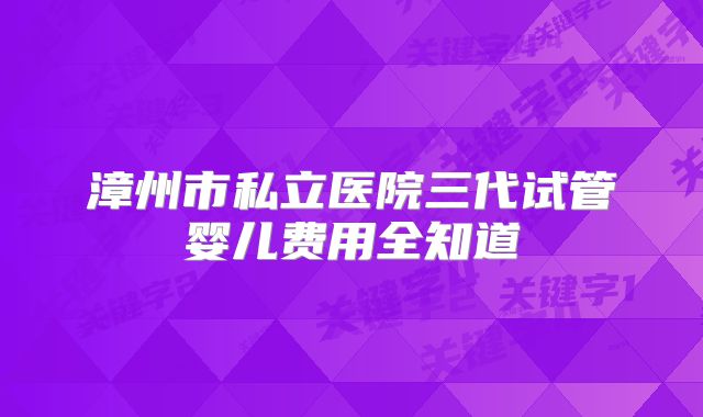 漳州市私立医院三代试管婴儿费用全知道
