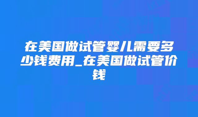 在美国做试管婴儿需要多少钱费用_在美国做试管价钱