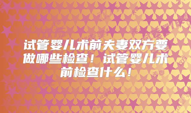 试管婴儿术前夫妻双方要做哪些检查！试管婴儿术前检查什么！