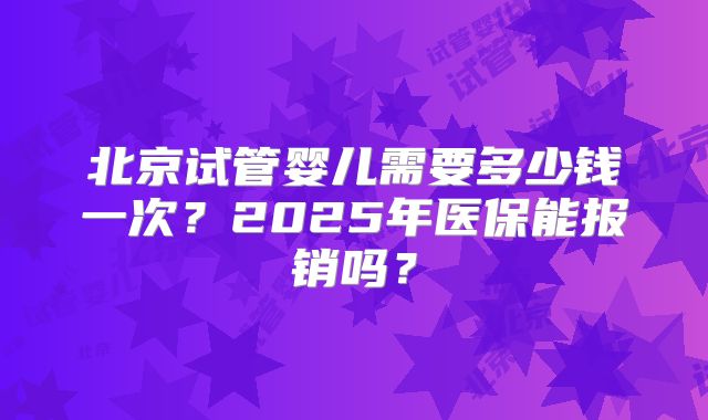 北京试管婴儿需要多少钱一次？2025年医保能报销吗？