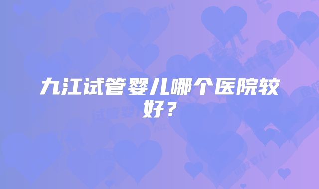 九江试管婴儿哪个医院较好?