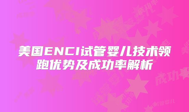 美国ENCI试管婴儿技术领跑优势及成功率解析