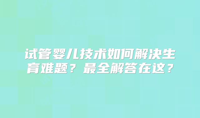 试管婴儿技术如何解决生育难题？最全解答在这？