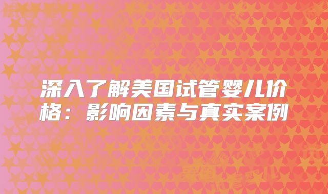 深入了解美国试管婴儿价格：影响因素与真实案例