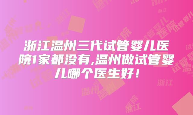 浙江温州三代试管婴儿医院1家都没有,温州做试管婴儿哪个医生好！