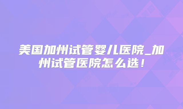 美国加州试管婴儿医院_加州试管医院怎么选！