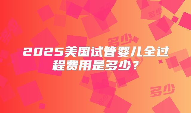 2025美国试管婴儿全过程费用是多少？