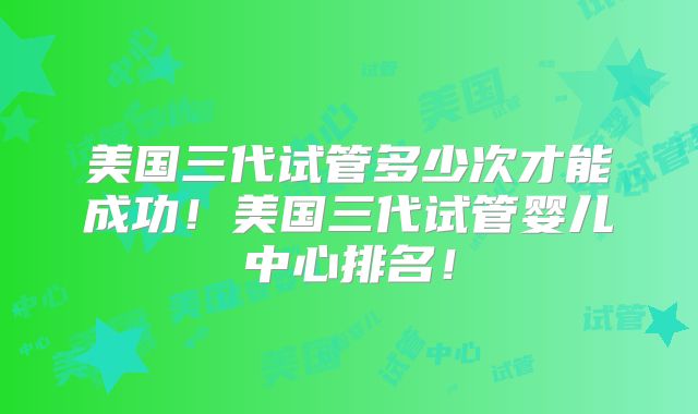 美国三代试管多少次才能成功！美国三代试管婴儿中心排名！