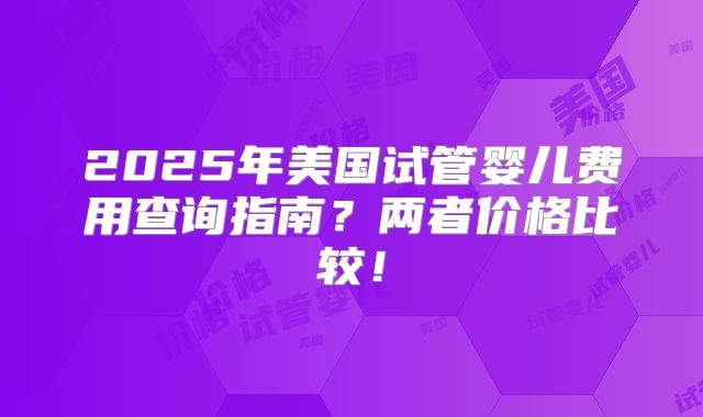 2025年美国试管婴儿费用查询指南？两者价格比较！
