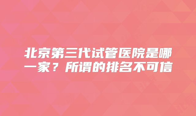 北京第三代试管医院是哪一家？所谓的排名不可信