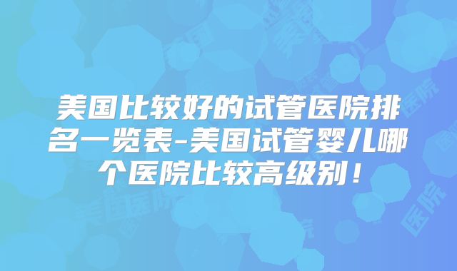美国比较好的试管医院排名一览表-美国试管婴儿哪个医院比较高级别！