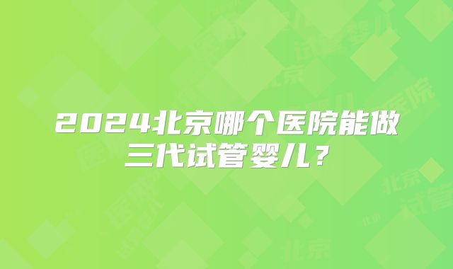 2024北京哪个医院能做三代试管婴儿？