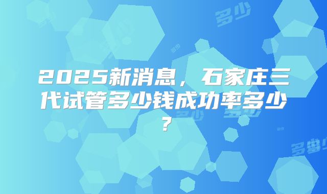 2025新消息，石家庄三代试管多少钱成功率多少？