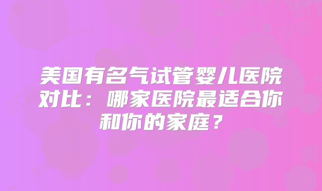 美国有名气试管婴儿医院对比：哪家医院最适合你和你的家庭？