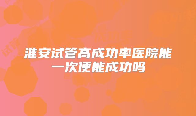 淮安试管高成功率医院能一次便能成功吗
