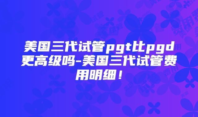 美国三代试管pgt比pgd更高级吗-美国三代试管费用明细！