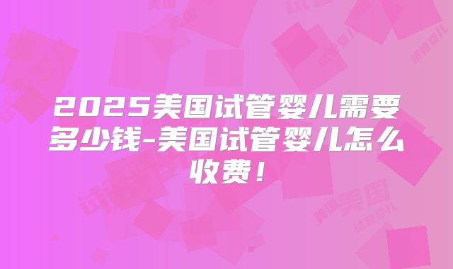 2025美国试管婴儿需要多少钱-美国试管婴儿怎么收费！