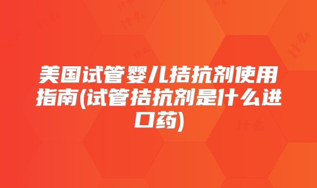 美国试管婴儿拮抗剂使用指南(试管拮抗剂是什么进口药)