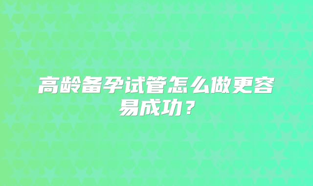 高龄备孕试管怎么做更容易成功?