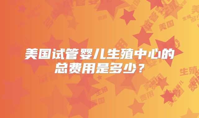 美国试管婴儿生殖中心的总费用是多少？
