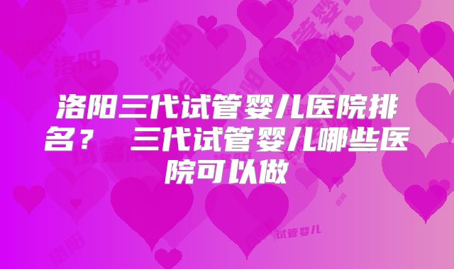 洛阳三代试管婴儿医院排名？ 三代试管婴儿哪些医院可以做