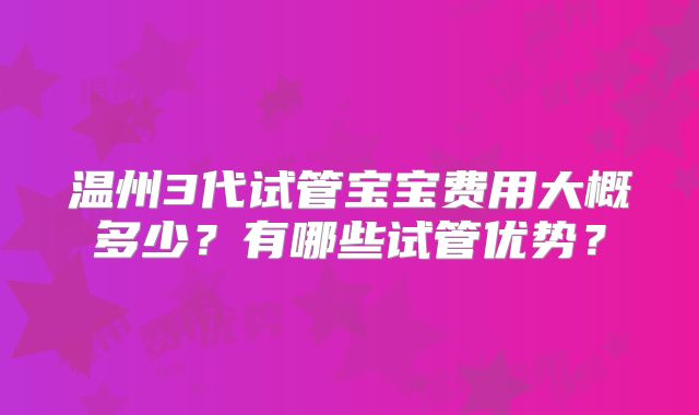 温州3代试管宝宝费用大概多少？有哪些试管优势？