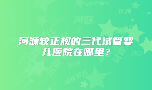 河源较正规的三代试管婴儿医院在哪里？