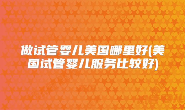 做试管婴儿美国哪里好(美国试管婴儿服务比较好)