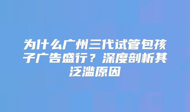 为什么广州三代试管包孩子广告盛行？深度剖析其泛滥原因