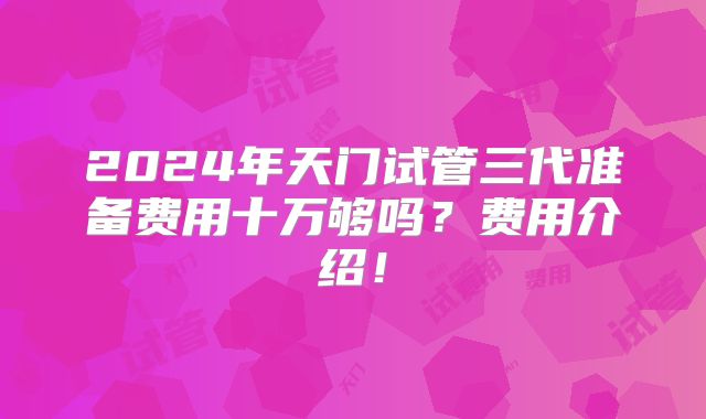 2024年天门试管三代准备费用十万够吗？费用介绍！